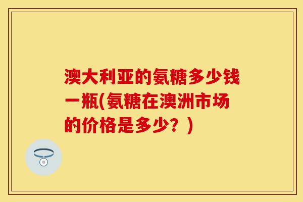 澳大利亚的氨糖多少钱一瓶(氨糖在澳洲市场的价格是多少？)