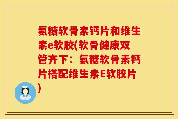 氨糖软骨素钙片和维生素e软胶(软骨健康双管齐下：氨糖软骨素钙片搭配维生素E软胶片)