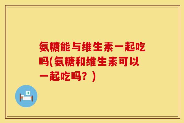 氨糖能与维生素一起吃吗(氨糖和维生素可以一起吃吗？)