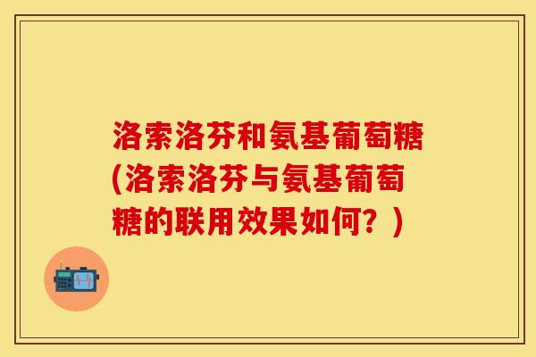 洛索洛芬和氨基葡萄糖(洛索洛芬与氨基葡萄糖的联用效果如何？)