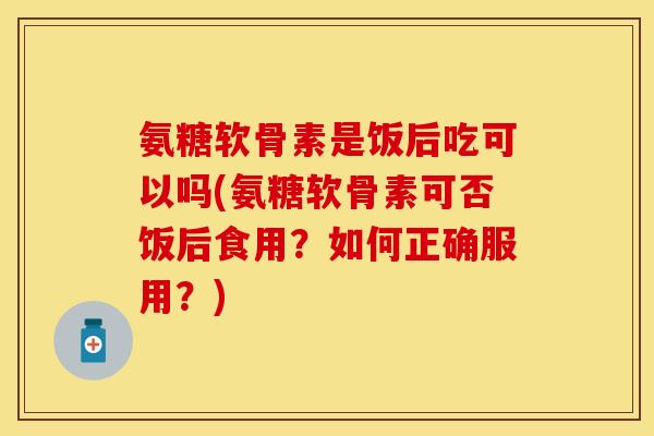 氨糖软骨素是饭后吃可以吗(氨糖软骨素可否饭后食用？如何正确服用？)