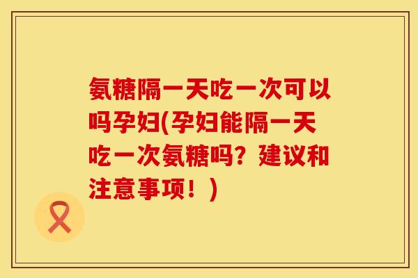 氨糖隔一天吃一次可以吗孕妇(孕妇能隔一天吃一次氨糖吗？建议和注意事项！)