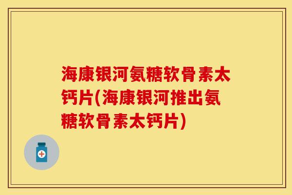 海康银河氨糖软骨素太钙片(海康银河推出氨糖软骨素太钙片) 海康银河氨糖软骨素太钙片(海康银河推出氨糖软骨素太钙片)