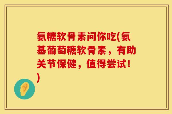 氨糖软骨素问你吃(氨基葡萄糖软骨素，有助关节保健，值得尝试！)