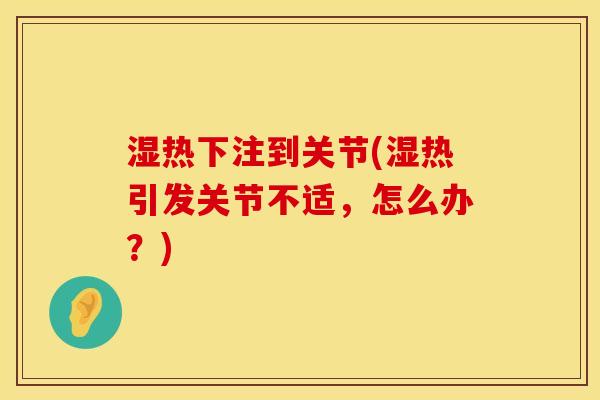 湿热下注到关节(湿热引发关节不适，怎么办？)