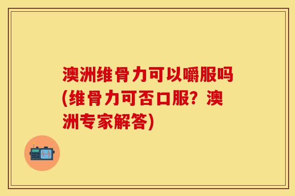 澳洲维骨力可以嚼服吗(维骨力可否口服？澳洲专家解答)