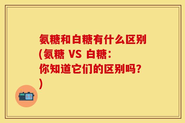 氨糖和白糖有什么区别(氨糖 VS 白糖：你知道它们的区别吗？)