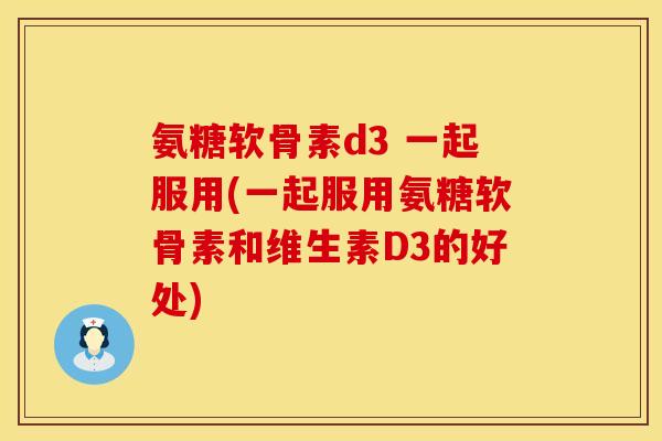 氨糖软骨素d3 一起服用(一起服用氨糖软骨素和维生素D3的好处)