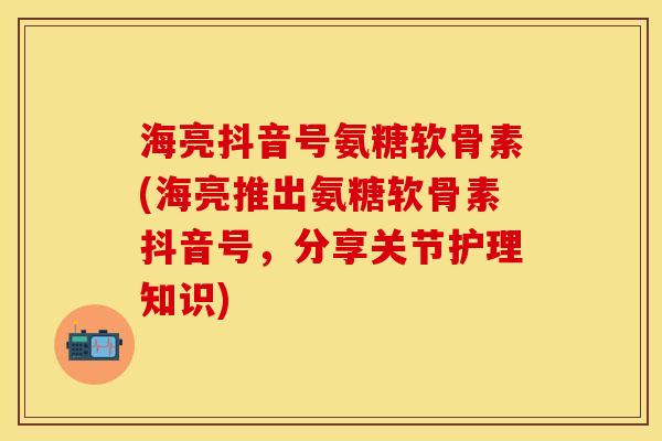 海亮抖音号氨糖软骨素(海亮推出氨糖软骨素抖音号，分享关节护理知识)