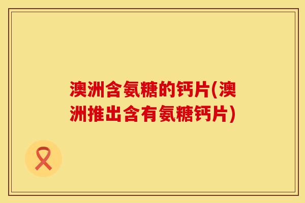 澳洲含氨糖的钙片(澳洲推出含有氨糖钙片)