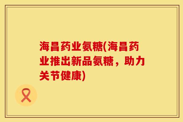 海昌药业氨糖(海昌药业推出新品氨糖，助力关节健康)