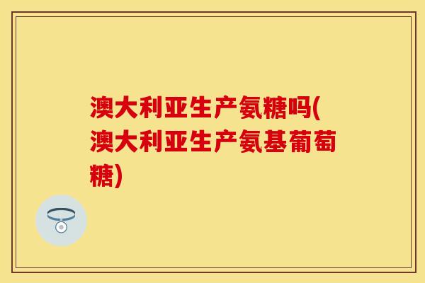 澳大利亚生产氨糖吗(澳大利亚生产氨基葡萄糖) 澳大利亚生产氨糖吗(澳大利亚生产氨基葡萄糖)
