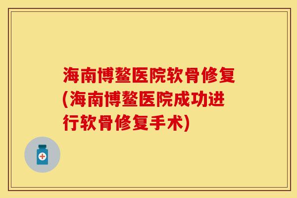海南博鳌医院软骨修复(海南博鳌医院成功进行软骨修复手术)