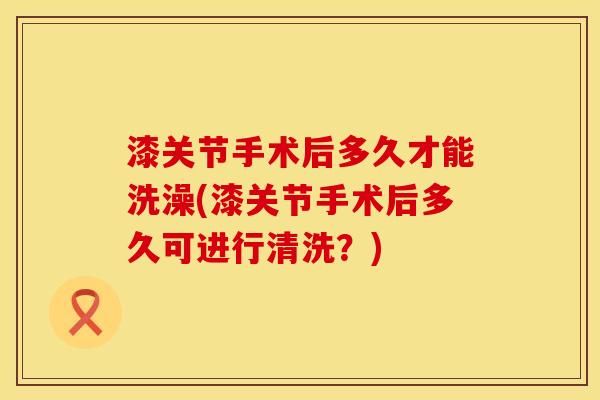 漆关节手术后多久才能洗澡(漆关节手术后多久可进行清洗？)