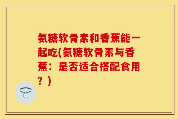 氨糖软骨素和香蕉能一起吃(氨糖软骨素与香蕉：是否适合搭配食用？)