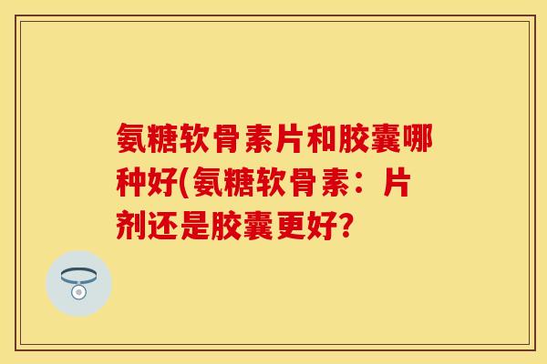 氨糖软骨素片和胶囊哪种好(氨糖软骨素：片剂还是胶囊更好？