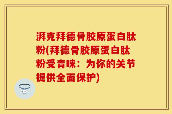 湃克拜德骨胶原蛋白肽粉(拜德骨胶原蛋白肽粉受青睐：为你的关节提供全面保护)