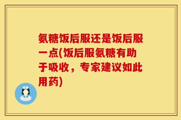 氨糖饭后服还是饭后服一点(饭后服氨糖有助于吸收，专家建议如此用药)