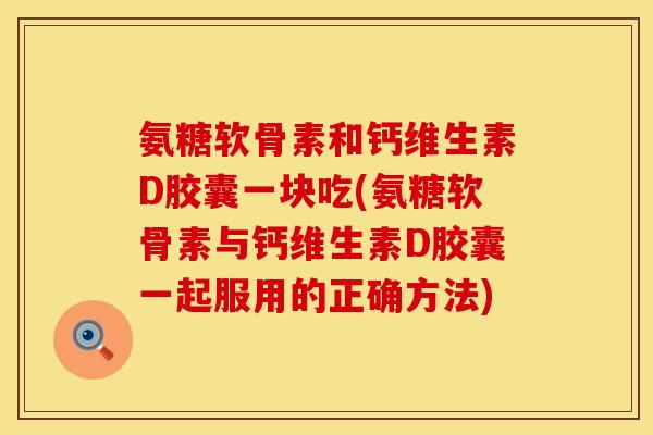 氨糖软骨素和钙维生素D胶囊一块吃(氨糖软骨素与钙维生素D胶囊一起服用的正确方法)