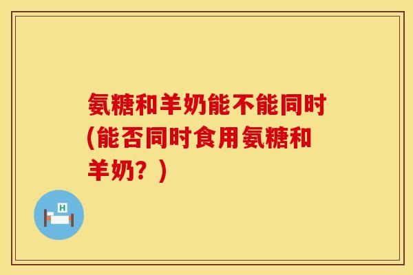 氨糖和羊奶能不能同时(能否同时食用氨糖和羊奶？)