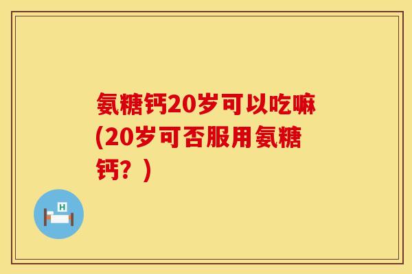氨糖钙20岁可以吃嘛(20岁可否服用氨糖钙？)