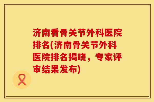 济南看骨关节外科医院排名(济南骨关节外科医院排名揭晓，专家评审结果发布)