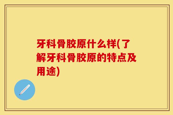 牙科骨胶原什么样(了解牙科骨胶原的特点及用途)