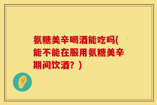 氨糖美辛喝酒能吃吗(能不能在服用氨糖美辛期间饮酒？)