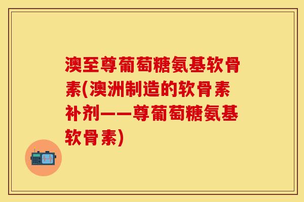 澳至尊葡萄糖氨基软骨素(澳洲制造的软骨素补剂——尊葡萄糖氨基软骨素)