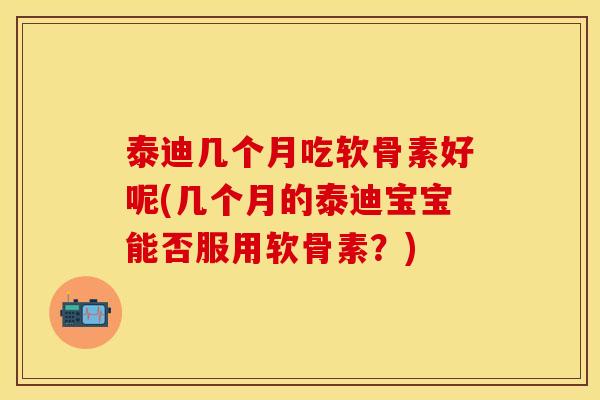 泰迪几个月吃软骨素好呢(几个月的泰迪宝宝能否服用软骨素？)