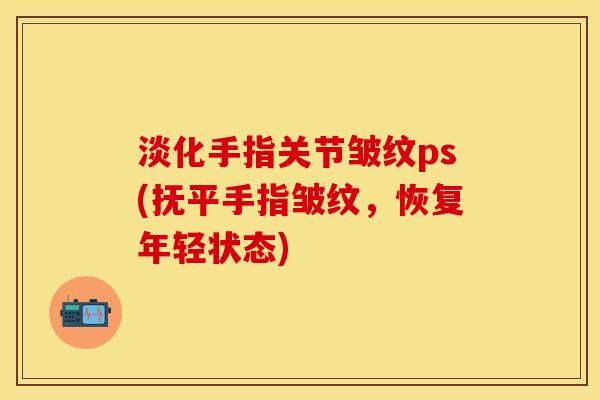 淡化手指关节皱纹ps(抚平手指皱纹，恢复年轻状态)
