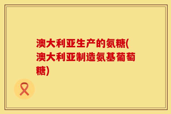 澳大利亚生产的氨糖(澳大利亚制造氨基葡萄糖)
