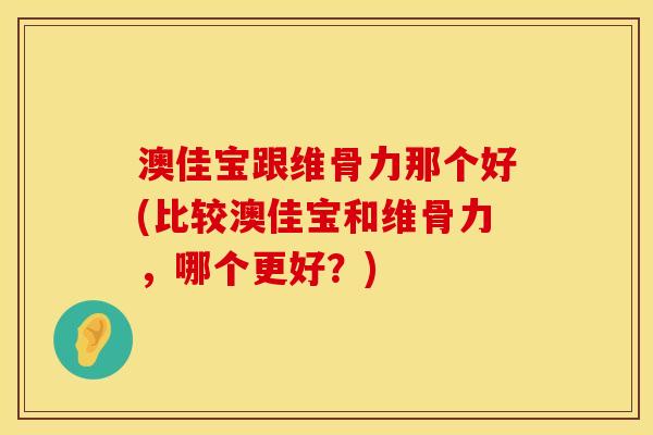 澳佳宝跟维骨力那个好(比较澳佳宝和维骨力，哪个更好？)