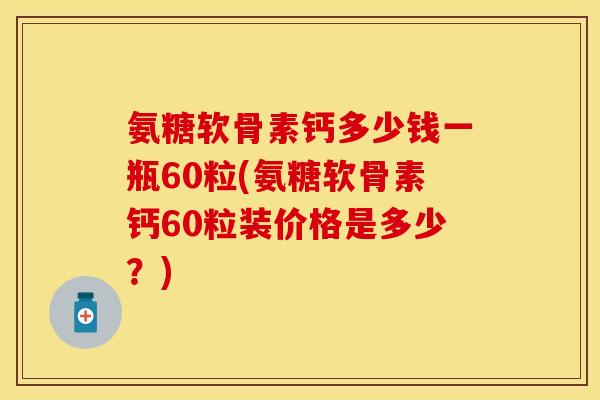 氨糖软骨素钙多少钱一瓶60粒(氨糖软骨素钙60粒装价格是多少？)