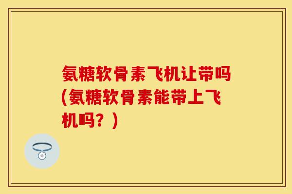 氨糖软骨素飞机让带吗(氨糖软骨素能带上飞机吗？)
