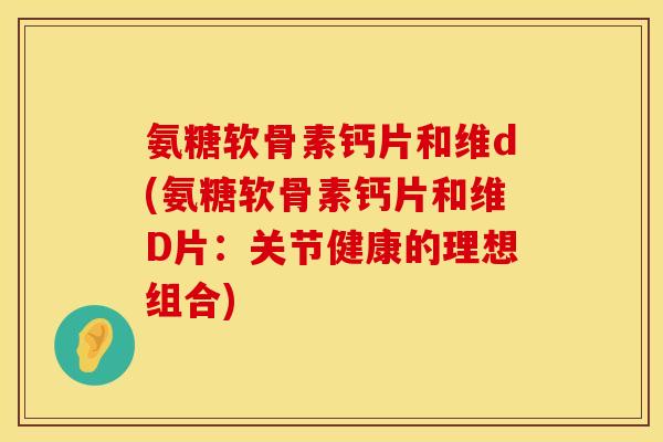 氨糖软骨素钙片和维d(氨糖软骨素钙片和维D片：关节健康的理想组合)