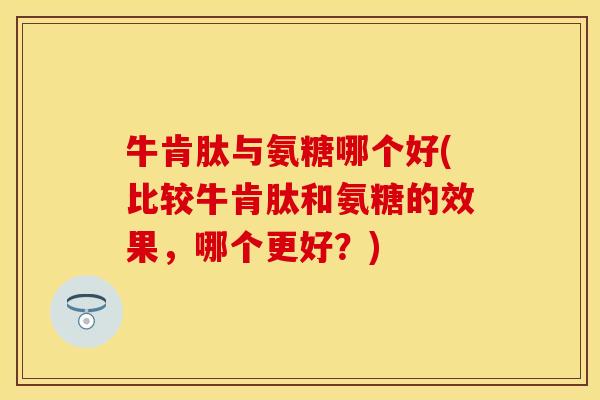 牛肯肽与氨糖哪个好(比较牛肯肽和氨糖的效果，哪个更好？)
