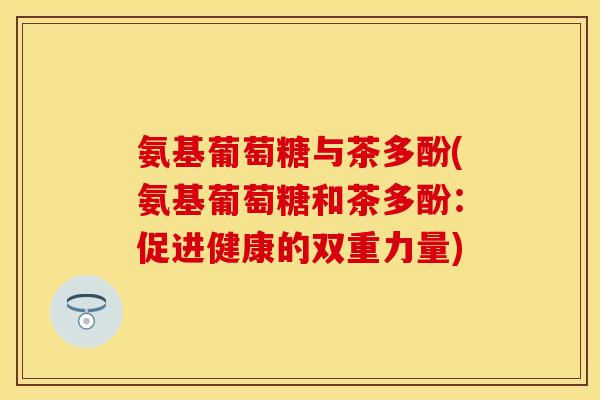 氨基葡萄糖与茶多酚(氨基葡萄糖和茶多酚：促进健康的双重力量)