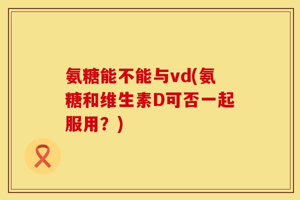 氨糖能不能与vd(氨糖和维生素D可否一起服用？)