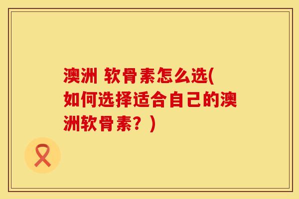 澳洲 软骨素怎么选(如何选择适合自己的澳洲软骨素？)