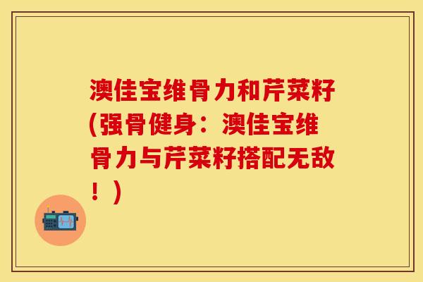 澳佳宝维骨力和芹菜籽(强骨健身：澳佳宝维骨力与芹菜籽搭配无敌！)