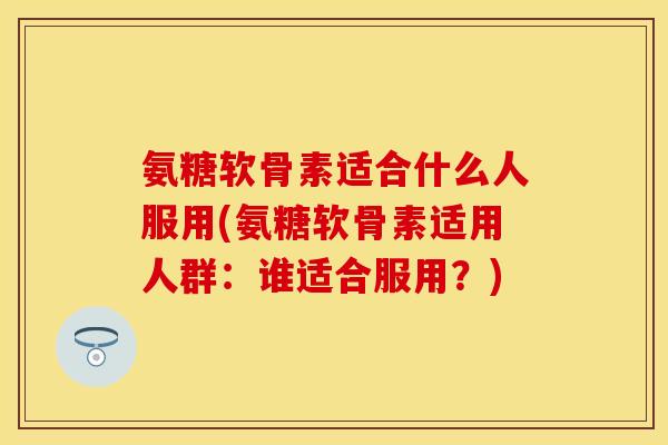 氨糖软骨素适合什么人服用(氨糖软骨素适用人群：谁适合服用？)