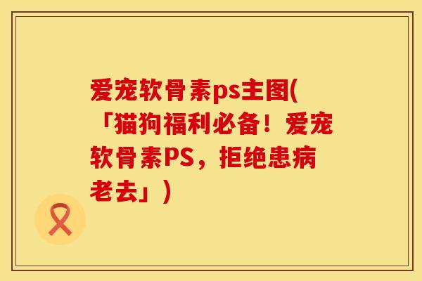 爱宠软骨素ps主图(「猫狗福利必备！爱宠软骨素PS，拒绝患病老去」)