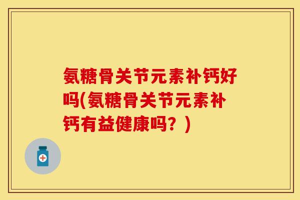 氨糖骨关节元素补钙好吗(氨糖骨关节元素补钙有益健康吗？)