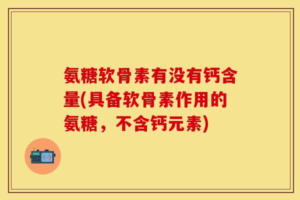 氨糖软骨素有没有钙含量(具备软骨素作用的氨糖，不含钙元素)