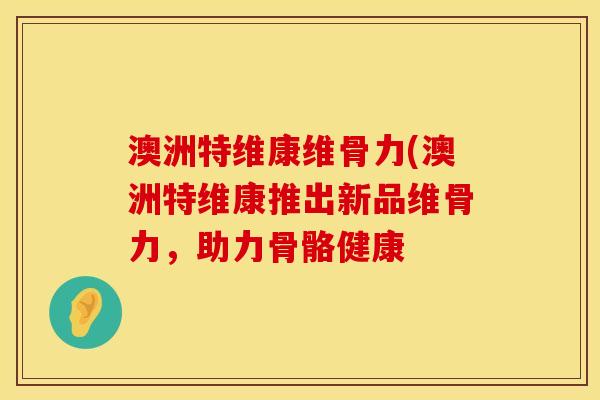 澳洲特维康维骨力(澳洲特维康推出新品维骨力，助力骨骼健康