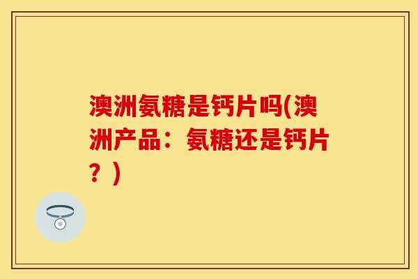澳洲氨糖是钙片吗(澳洲产品：氨糖还是钙片？)