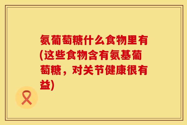 氨葡萄糖什么食物里有(这些食物含有氨基葡萄糖，对关节健康很有益)