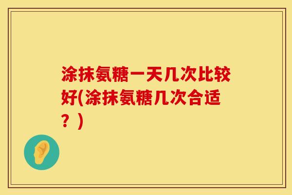 涂抹氨糖一天几次比较好(涂抹氨糖几次合适？)