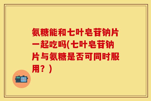 氨糖能和七叶皂苷钠片一起吃吗(七叶皂苷钠片与氨糖是否可同时服用？)